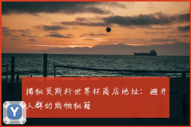 揭秘莫斯科世界杯商店地址：避开人群的购物秘籍