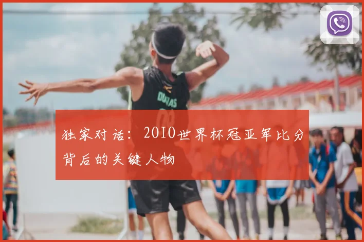 独家对话：2OIO世界杯冠亚军比分背后的关键人物