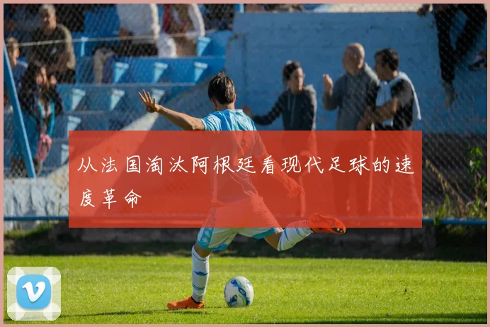 从法国淘汰阿根廷看现代足球的速度革命