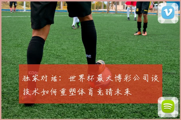 独家对话：世界杯最大博彩公司谈技术如何重塑体育竞猜未来