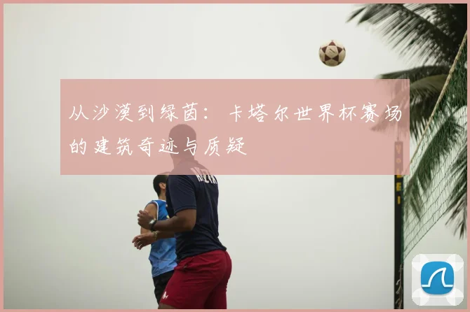 从沙漠到绿茵：卡塔尔世界杯赛场的建筑奇迹与质疑