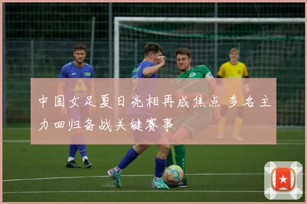 中国女足夏日亮相再成焦点 多名主力回归备战关键赛事