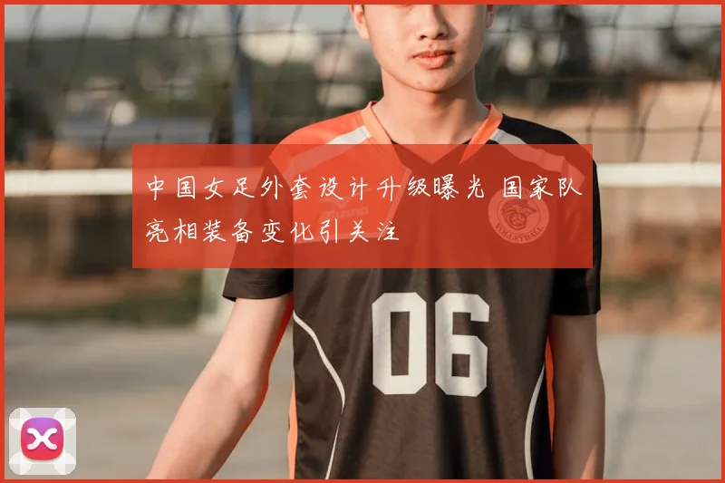 中国女足外套设计升级曝光 国家队亮相装备变化引关注