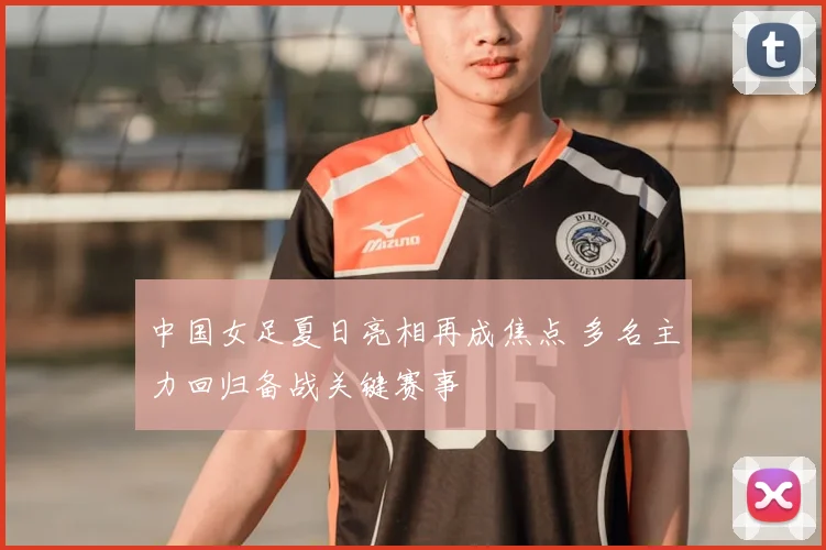 中国女足夏日亮相再成焦点 多名主力回归备战关键赛事